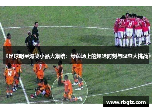 《足球明星爆笑小品大集结：绿茵场上的趣味时刻与囧态大挑战》