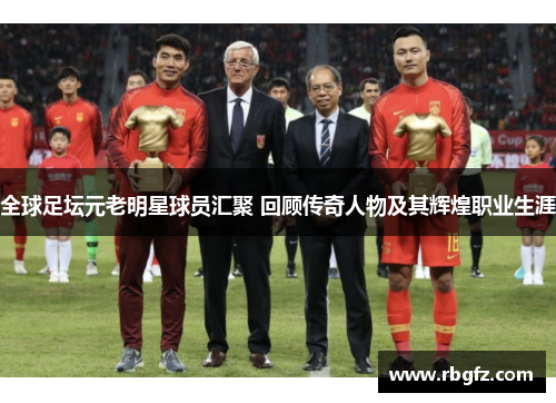 全球足坛元老明星球员汇聚 回顾传奇人物及其辉煌职业生涯