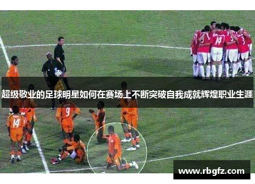 超级敬业的足球明星如何在赛场上不断突破自我成就辉煌职业生涯